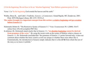 (3) In the beginning; Do not have to be an “absolute beginning” from Hebrew grammar point of view Verse 1:1a “ In the beginning   God   created   the heaven and   the earth .” Waltke, Bruce K.,  and Cathi J. Fredricks.  Genesis: a Commentary . Grand Rapids, MI: Zondervan, 2001. Print.  MTS Michigan Library, BS 1235.3 W34 c2.  The author brought two important concepts from this section:  a relative beginning  and  pre-creation before Genesis 1:1 .   Holmstedt, Robert D. "The Restrictive Syntax of Genesis I 1."  Vetus Testamentum  58.1 (2008): 56-67.  online from ATLAS (complete PDF file). In abstract, Dr. Holmstedt stated clearly that in Genesis 1:1,  “an  absolute beginning  cannot be derived from grammar of the verse.”   By using the recent work on the syntax of Hebrew relative clauses on Genesis 1:1, Dr. Holmstedt concluded that “the grammar of Genesis 1:1 points forward only; it does not comment about whether this basic creative event was unique or whether there were others like it. Grammatically, the introduction to Genesis simply indicates that it is this  rê'sît  from which the rest of the story as we know it unfolds.” 