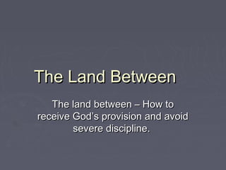 The Land BetweenThe Land Between
The land between – How toThe land between – How to
receive God’s provision and avoidreceive God’s provision and avoid
severe discipline.severe discipline.
 