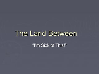 The Land BetweenThe Land Between
““I’m Sick of This!”I’m Sick of This!”
 