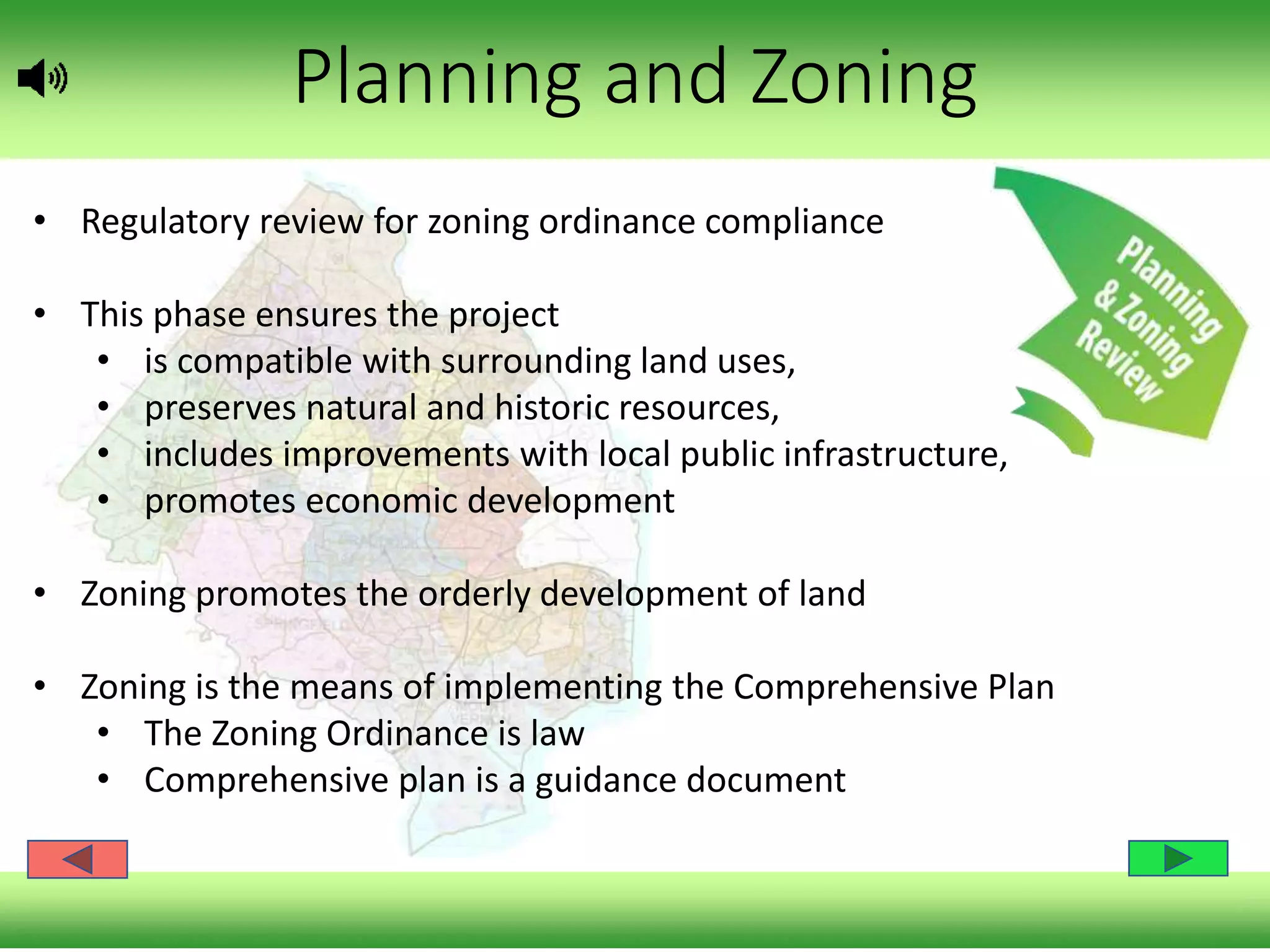 Planning and Zoning
• Regulatory review for zoning ordinance compliance
• This phase ensures the project
• is compatible with surrounding land uses,
• preserves natural and historic resources,
• includes improvements with local public infrastructure,
• promotes economic development
• Zoning promotes the orderly development of land
• Zoning is the means of implementing the Comprehensive Plan
• The Zoning Ordinance is law
• Comprehensive plan is a guidance document
 