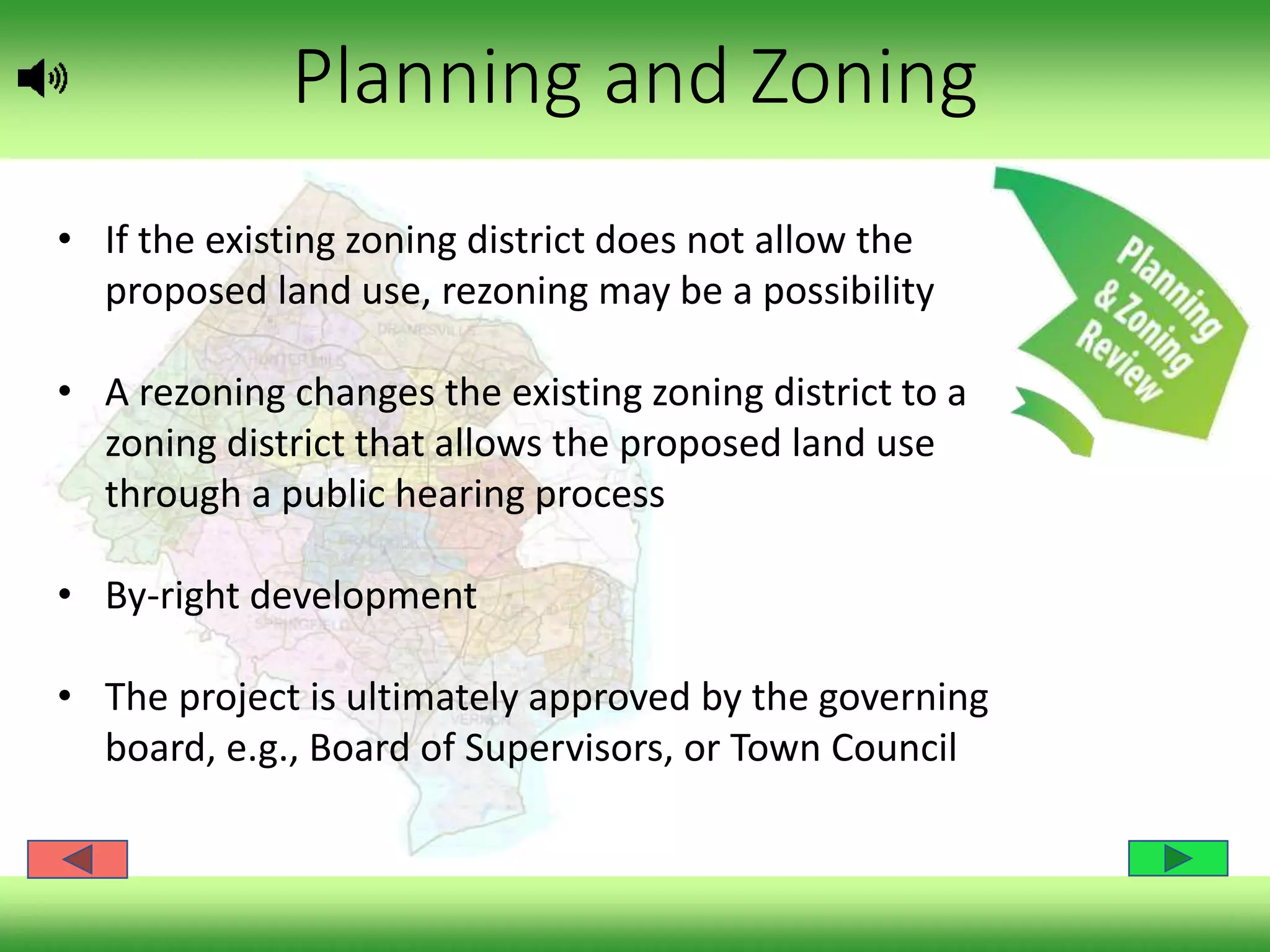Planning and Zoning
• If the existing zoning district does not allow the
proposed land use, rezoning may be a possibility
• A rezoning changes the existing zoning district to a
zoning district that allows the proposed land use
through a public hearing process
• By-right development
• The project is ultimately approved by the governing
board, e.g., Board of Supervisors, or Town Council
 