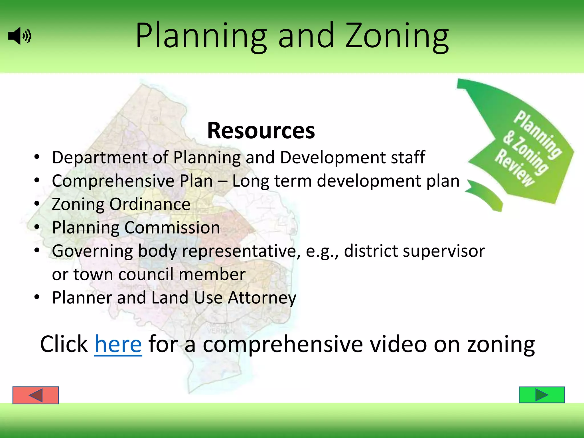 Planning and Zoning
Resources
• Department of Planning and Development staff
• Comprehensive Plan – Long term development plan
• Zoning Ordinance
• Planning Commission
• Governing body representative, e.g., district supervisor
or town council member
• Planner and Land Use Attorney
Click here for a comprehensive video on zoning
 