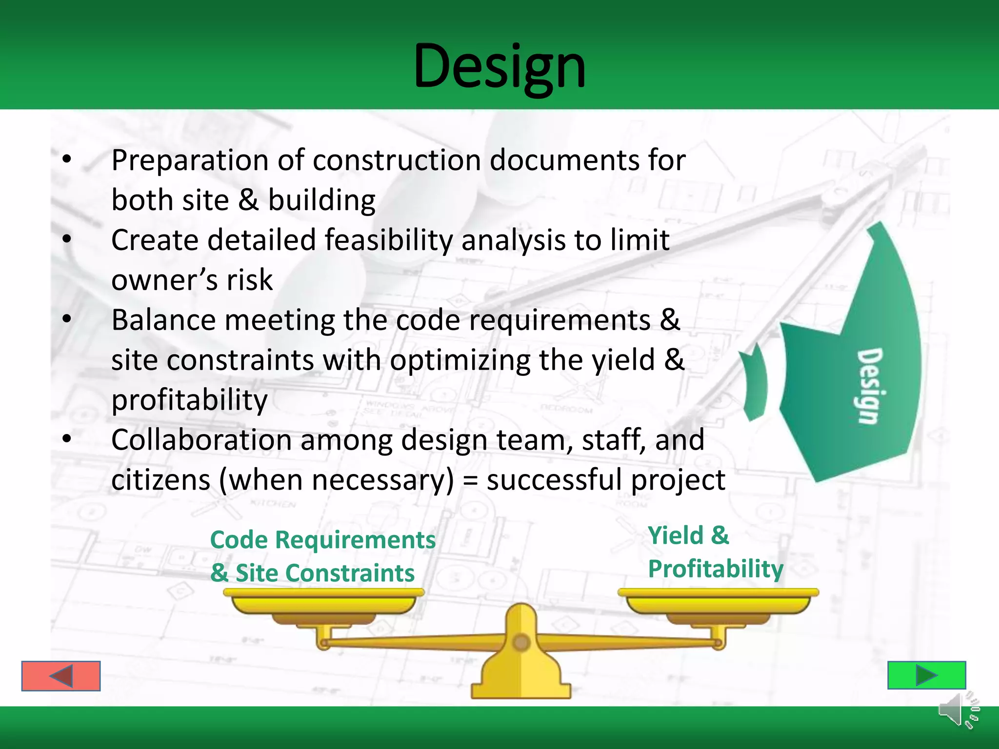 Design
• Preparation of construction documents for
both site & building
• Create detailed feasibility analysis to limit
owner’s risk
• Balance meeting the code requirements &
site constraints with optimizing the yield &
profitability
• Collaboration among design team, staff, and
citizens (when necessary) = successful project
Code Requirements
& Site Constraints
Yield &
Profitability
 