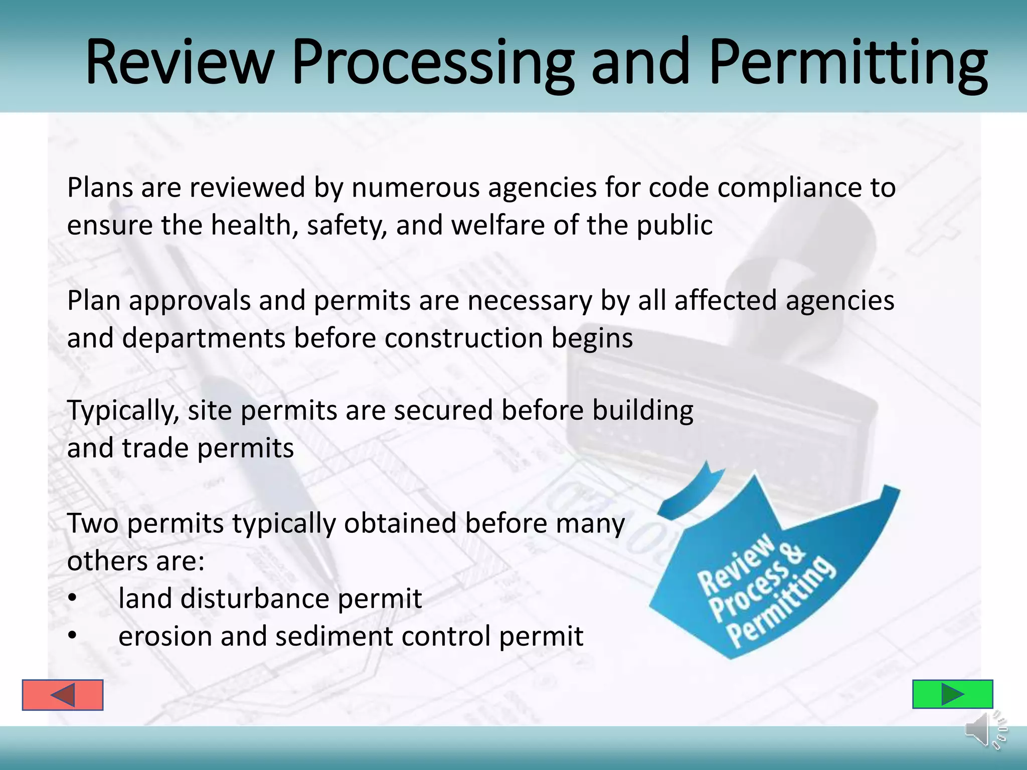 Review Processing and Permitting
Typically, site permits are secured before building
and trade permits
Two permits typically obtained before many
others are:
• land disturbance permit
• erosion and sediment control permit
Plans are reviewed by numerous agencies for code compliance to
ensure the health, safety, and welfare of the public
Plan approvals and permits are necessary by all affected agencies
and departments before construction begins
 