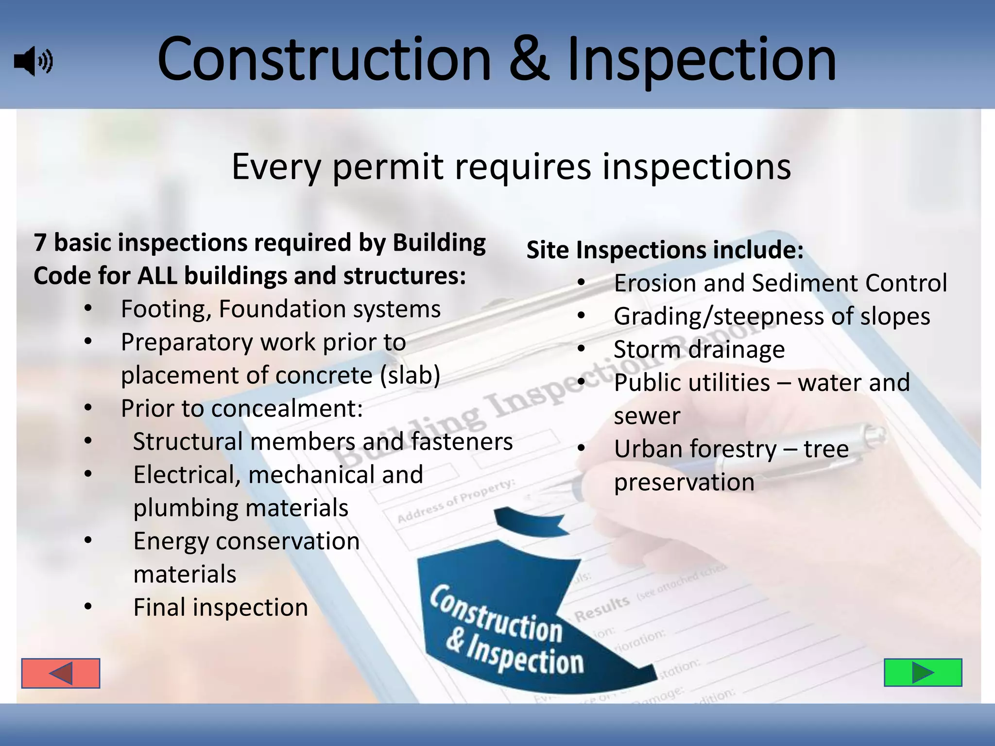 Construction & Inspection
Site Inspections include:
• Erosion and Sediment Control
• Grading/steepness of slopes
• Storm drainage
• Public utilities – water and
sewer
• Urban forestry – tree
preservation
7 basic inspections required by Building
Code for ALL buildings and structures:
• Footing, Foundation systems
• Preparatory work prior to
placement of concrete (slab)
• Prior to concealment:
• Structural members and fasteners
• Electrical, mechanical and
plumbing materials
• Energy conservation
materials
• Final inspection
Every permit requires inspections
 