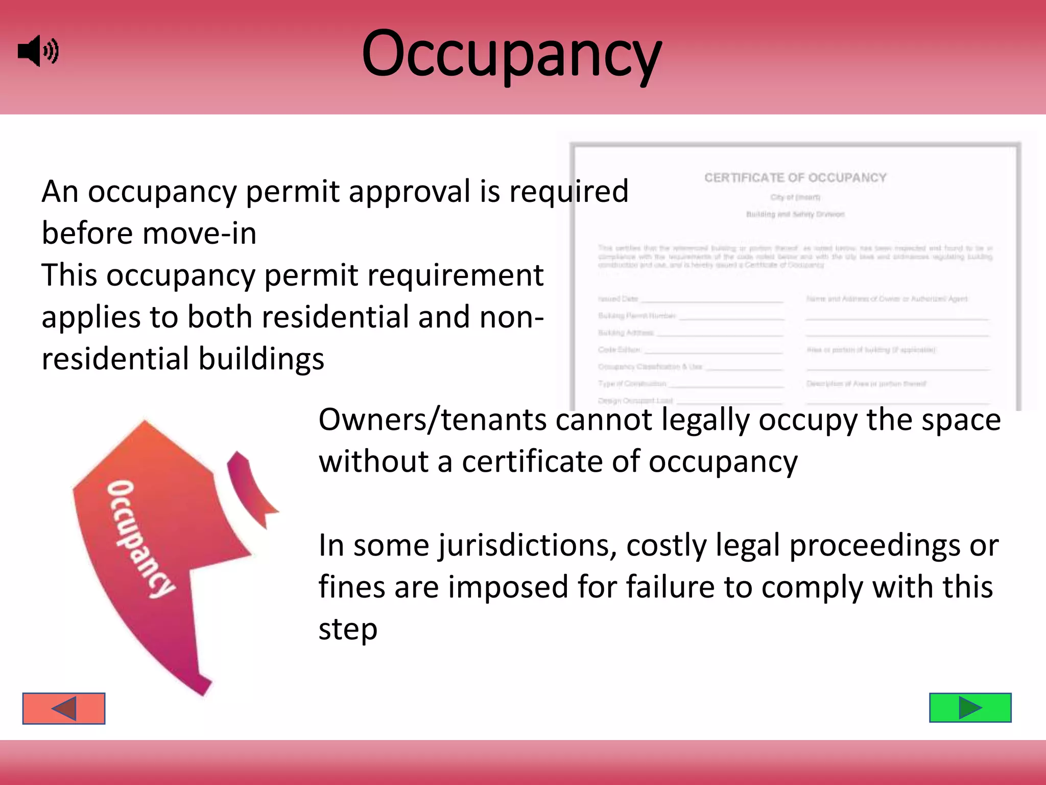 Occupancy
Owners/tenants cannot legally occupy the space
without a certificate of occupancy
In some jurisdictions, costly legal proceedings or
fines are imposed for failure to comply with this
step
An occupancy permit approval is required
before move-in
This occupancy permit requirement
applies to both residential and non-
residential buildings
 