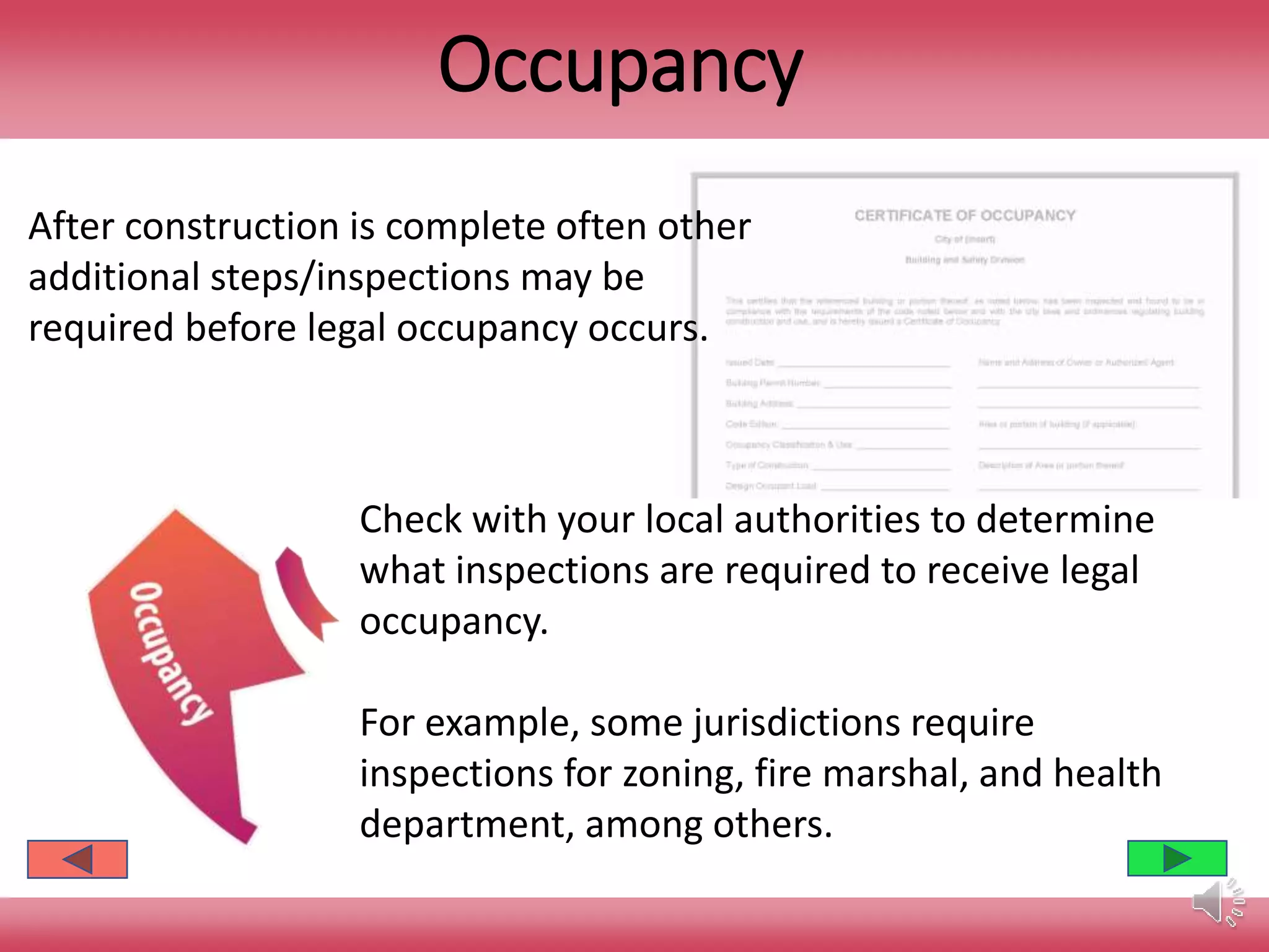 Occupancy
After construction is complete often other
additional steps/inspections may be
required before legal occupancy occurs.
Check with your local authorities to determine
what inspections are required to receive legal
occupancy.
For example, some jurisdictions require
inspections for zoning, fire marshal, and health
department, among others.
 
