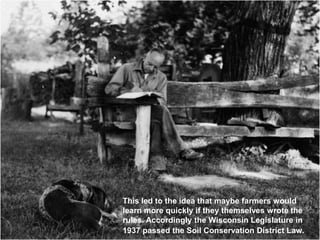 This led to the idea that maybe farmers would
learn more quickly if they themselves wrote the
rules. Accordingly the Wisconsin Legislature in
1937 passed the Soil Conservation District Law.
 