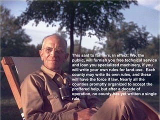 This said to farmers, in effect: We, the
public, will furnish you free technical service
and loan you specialized machinery, if you
will write your own rules for land-use. Each
county may write its own rules, and these
will have the force if law. Nearly all the
counties promptly organized to accept the
proffered help, but after a decade of
operation, no county has yet written a single
rule.
 