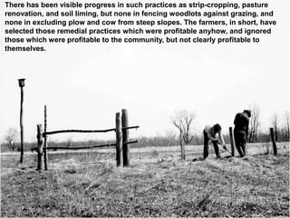 There has been visible progress in such practices as strip-cropping, pasture
renovation, and soil liming, but none in fencing woodlots against grazing, and
none in excluding plow and cow from steep slopes. The farmers, in short, have
selected those remedial practices which were profitable anyhow, and ignored
those which were profitable to the community, but not clearly profitable to
themselves.
 
