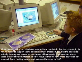 When one asks why no rules have been written, one is told that the community is
not yet ready to support them; education must precede rules. But the education
actually in progress makes no mention of obligations to land over and above
those dictated by self-interest. The net result is that we have more education but
less soil, fewer healthy woods, and as many floods as in 1937.
 