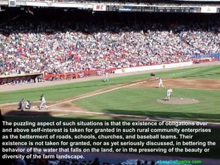 The puzzling aspect of such situations is that the existence of obligations over
and above self-interest is taken for granted in such rural community enterprises
as the betterment of roads, schools, churches, and baseball teams. Their
existence is not taken for granted, nor as yet seriously discussed, in bettering the
behavior of the water that falls on the land, or in the preserving of the beauty or
diversity of the farm landscape.
 