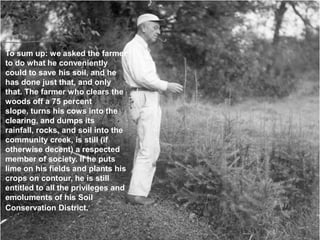 To sum up: we asked the farmer
to do what he conveniently
could to save his soil, and he
has done just that, and only
that. The farmer who clears the
woods off a 75 percent
slope, turns his cows into the
clearing, and dumps its
rainfall, rocks, and soil into the
community creek, is still (if
otherwise decent) a respected
member of society. If he puts
lime on his fields and plants his
crops on contour, he is still
entitled to all the privileges and
emoluments of his Soil
Conservation District.
 