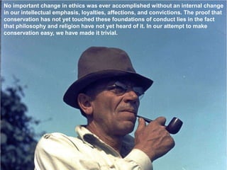 No important change in ethics was ever accomplished without an internal change
in our intellectual emphasis, loyalties, affections, and convictions. The proof that
conservation has not yet touched these foundations of conduct lies in the fact
that philosophy and religion have not yet heard of it. In our attempt to make
conservation easy, we have made it trivial.
 