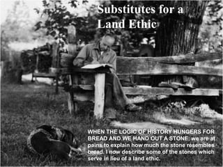 Substitutes for a
   Land Ethic




WHEN THE LOGIC OF HISTORY HUNGERS FOR
BREAD AND WE HAND OUT A STONE, we are at
pains to explain how much the stone resembles
bread. I now describe some of the stones which
serve in lieu of a land ethic.
 