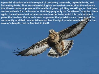 A parallel situation exists in respect of predatory mammals, raptorial birds, and
fish-eating birds. Time was when biologists somewhat overworked the evidence
that these creatures preserve the health of game by killing weaklings, or that they
control rodents for the farmer, or that they prey only on "worthless" species. Here
again, the evidence had to be economic in order to be valid. It is only in recent
years that we hear the more honest argument that predators are members of the
community, and that no special interest has the right to exterminate them for the
sake of a benefit, real or fancied, to itself.
 