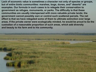 Lack of economic value is sometimes a character not only of species or groups,
but of entire biotic communities: marshes, bogs, dunes, and" deserts" are
examples. Our formula in such cases is to relegate their conservation to
government as refuges, monuments, or parks. The difficulty is that these
communities are usually interspersed with more valuable private lands; the
government cannot possibly own or control such scattered parcels. The net
effect is that we have relegated some of them to ultimate extinction over large
areas. If the private owner were ecologically minded, he would be proud to be the
custodian of a reasonable proportion of such areas, which add diversity
and beauty to his farm and to his community.
 