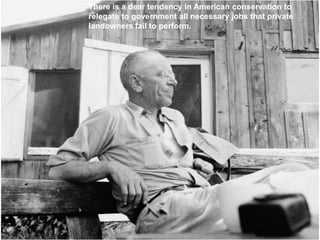 There is a dear tendency in American conservation to
relegate to government all necessary jobs that private
landowners fail to perform.
 