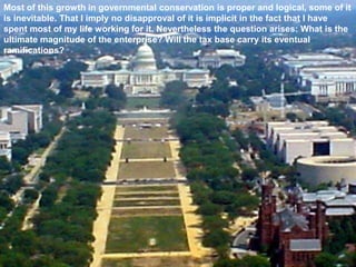 Most of this growth in governmental conservation is proper and logical, some of it
is inevitable. That I imply no disapproval of it is implicit in the fact that I have
spent most of my life working for it. Nevertheless the question arises: What is the
ultimate magnitude of the enterprise? Will the tax base carry its eventual
ramifications?
 