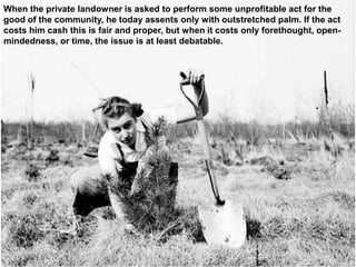 When the private landowner is asked to perform some unprofitable act for the
good of the community, he today assents only with outstretched palm. If the act
costs him cash this is fair and proper, but when it costs only forethought, open-
mindedness, or time, the issue is at least debatable.
 