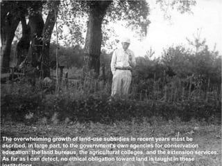 The overwhelming growth of land-use subsidies in recent years must be
ascribed, in large part, to the government's own agencies for conservation
education: the land bureaus, the agricultural colleges, and the extension services.
As far as I can detect, no ethical obligation toward land is taught in these
 
