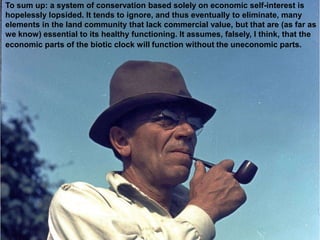 To sum up: a system of conservation based solely on economic self-interest is
hopelessly lopsided. It tends to ignore, and thus eventually to eliminate, many
elements in the land community that lack commercial value, but that are (as far as
we know) essential to its healthy functioning. It assumes, falsely, I think, that the
economic parts of the biotic clock will function without the uneconomic parts.
 