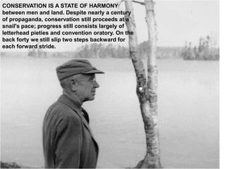 CONSERVATION IS A STATE OF HARMONY
between men and land. Despite nearly a century
of propaganda, conservation still proceeds at a
snail's pace; progress still consists largely of
letterhead pieties and convention oratory. On the
back forty we still slip two steps backward for
each forward stride.
 