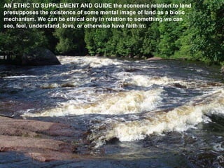 AN ETHIC TO SUPPLEMENT AND GUIDE the economic relation to land
presupposes the existence of some mental image of land as a biotic
mechanism. We can be ethical only in relation to something we can
see, feel, understand, love, or otherwise have faith in.
 