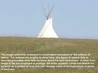 The image commonly employed in conservation education is "the balance of
nature: For reasons too lengthy to detail here, this figure of speech fails to
describe accurately what little we know about the land mechanism. A much truer
image is the one employed in ecology: the biotic pyramid. I shall first sketch the
pyramid as a symbol of land, and later develop some of its implications in terms
of land-use.
 