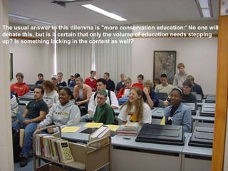 The usual answer to this dilemma is "more conservation education:' No one will
debate this, but is it certain that only the volume of education needs stepping
up? Is something lacking in the content as well?
 