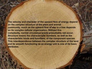 The velocity and character of the upward flow of energy depend
on the complex structure of the plant and animal
community, much as the upward flow of sap in a tree depends
on its complex cellular organization. Without this
complexity, normal circulation would presumably not occur.
Structure means the characteristic numbers, as well as the
characteristic kinds and functions, of the component species.
This interdependence between the complex structure of the land
and its smooth functioning as an energy unit is one of its basic
attributes.
 