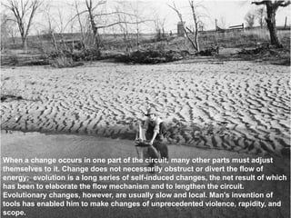 When a change occurs in one part of the circuit, many other parts must adjust
themselves to it. Change does not necessarily obstruct or divert the flow of
energy; evolution is a long series of self-induced changes, the net result of which
has been to elaborate the flow mechanism and to lengthen the circuit.
Evolutionary changes, however, are usually slow and local. Man's invention of
tools has enabled him to make changes of unprecedented violence, rapidity, and
scope.
 