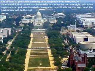 It is difficult to give a fair summary of its content in brief form, but, as I
understand it, the content is substantially this: obey the law, vote right, join some
organizations, and practice what conservation is profitable on your own land; the
government will do the rest.
 