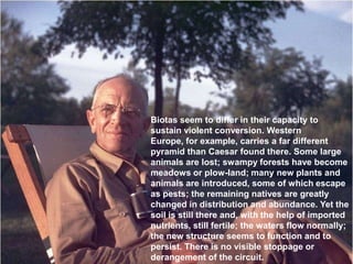 Biotas seem to differ in their capacity to
sustain violent conversion. Western
Europe, for example, carries a far different
pyramid than Caesar found there. Some large
animals are lost; swampy forests have become
meadows or plow-land; many new plants and
animals are introduced, some of which escape
as pests; the remaining natives are greatly
changed in distribution and abundance. Yet the
soil is still there and, with the help of imported
nutrients, still fertile; the waters flow normally;
the new structure seems to function and to
persist. There is no visible stoppage or
derangement of the circuit.
 