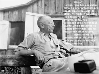Western
Europe, then, has a resistant
biota. Its inner processes are
tough, elastic, resistant to
strain. No matter how violent
the alterations, the
pyramid, so far, has
developed some new modus
vivendi which preserves its
habitability for man, and for
most of the other natives.
          Japan seems to
present another instance of
radical conversion without
disorganization.
 