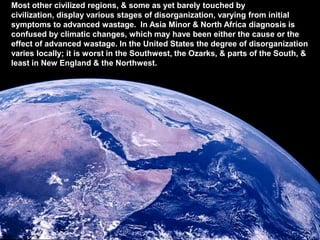 Most other civilized regions, & some as yet barely touched by
civilization, display various stages of disorganization, varying from initial
symptoms to advanced wastage. In Asia Minor & North Africa diagnosis is
confused by climatic changes, which may have been either the cause or the
effect of advanced wastage. In the United States the degree of disorganization
varies locally; it is worst in the Southwest, the Ozarks, & parts of the South, &
least in New England & the Northwest.
 