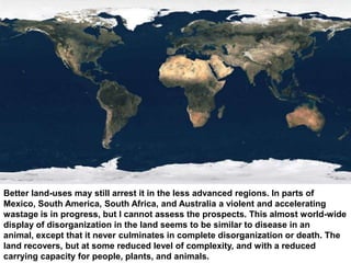 Better land-uses may still arrest it in the less advanced regions. In parts of
Mexico, South America, South Africa, and Australia a violent and accelerating
wastage is in progress, but I cannot assess the prospects. This almost world-wide
display of disorganization in the land seems to be similar to disease in an
animal, except that it never culminates in complete disorganization or death. The
land recovers, but at some reduced level of complexity, and with a reduced
carrying capacity for people, plants, and animals.
 