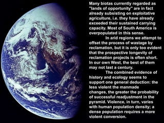 Many biotas currently regarded as
"lands of opportunity" are in fact
already subsisting on exploitative
agriculture, i.e. they have already
exceeded their sustained carrying
capacity. Most of South America is
overpopulated in this sense.
         In arid regions we attempt to
offset the process of wastage by
reclamation, but it is only too evident
that the prospective longevity of
reclamation projects is often short.
In our own West, the best of them
may not last a century.
         The combined evidence of
history and ecology seems to
support one general deduction: the
less violent the manmade
changes, the greater the probability
of successful readjustment in the
pyramid. Violence, in turn, varies
with human population density; a
dense population requires a more
violent conversion.
 
