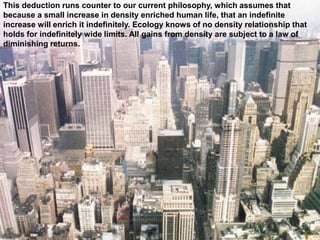 This deduction runs counter to our current philosophy, which assumes that
because a small increase in density enriched human life, that an indefinite
increase will enrich it indefinitely. Ecology knows of no density relationship that
holds for indefinitely wide limits. All gains from density are subject to a law of
diminishing returns.
 