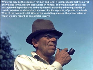 Whatever may be the equation for men and land, it is improbable that we as yet
know all its terms. Recent discoveries in mineral and vitamin nutrition reveal
unsuspected dependencies in the up-circuit: incredibly minute quantities of
certain substances determine the value of soils to plants, of plants to animals.
What of the down-circuit? What of the vanishing species, the preservation of
which we now regard as an esthetic luxury?
 
