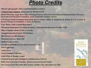 Photo Credits
•Historic photographs: Aldo Leopold Foundation archives
•A Sand County Almanac photographs by Michael Sewell
•David Wisnefske, Sugar River Valley Pheasants Forever, Wisconsin Environmental Education Board, Wisconsin
Environmental Education Foundation, Argyle Land Ethic Academy (ALEA)
•UW Stevens Point Freckmann Herbarium, R. Freckmann, V.Kline, E. Judziewicz, K. Kohout, D. Lee, K Sytma, R.
Kowal, P. Drobot, D. Woodland, A. Meeks, R. Bierman
•Curt Meine, (Aldo Leopold Biographer)
•Wisconsin Department of Natural Resources, Environmental Education for Kids (EEK)
•Hays Cummins, Miami of Ohio University
•Leopold Education Project, Ed Pembleton
•Bird Pictures by Bill Schmoker
•Pheasants Forever, Roger Hill
•Ruffed Grouse Society
•US Fish and Wildlife Service and US Forest Service
•Eric Engbretson
•James Kurz
•Owen Gromme Collection
•John White & Douglas Cooper
•National Oceanic and Atmospheric Administration (NOAA)
•Ohio State University Extension, Buckeye Yard and Garden Online
•New Jersey University, John Muir Society, Artchive.com, and Labor Law Talk
 