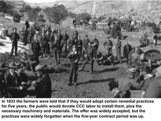 In 1933 the farmers were told that if they would adopt certain remedial practices
for five years, the public would donate CCC labor to install them, plus the
necessary machinery and materials. The offer was widely accepted, but the
practices were widely forgotten when the five-year contract period was up.
 