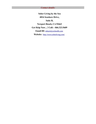 Contact details:

      Sober Living by the Sea
       4816 Seashore Drive,
               Suite B,
     Newport Beach, CA 92663
Get Help Now…! Call: - 866.323.5609
   Email ID: mhurst@crchealth.com
 Website: http://www.soberliving.com/
 