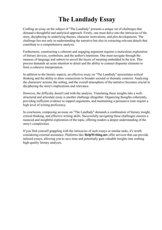 The Landlady Essay
Crafting an essay on the subject of "The Landlady" presents a unique set of challenges that
demand a thoughtful and analytical approach. Firstly, one must delve into the intricacies of the
story, deciphering its underlying themes, character motivations, and plot developments. The
challenge lies not only in understanding the narrative but also in extracting relevant details that
contribute to a comprehensive analysis.
Furthermore, constructing a coherent and engaging argument requires a meticulous exploration
of literary devices, symbolism, and the author's intentions. One must navigate through the
nuances of language and subtext to unveil the layers of meaning embedded in the text. This
process demands an acute attention to detail and the ability to connect disparate elements to
form a cohesive interpretation.
In addition to the literary aspects, an effective essay on "The Landlady" necessitates critical
thinking and the ability to draw connections to broader societal or thematic contexts. Analyzing
the characters' actions, the setting, and the overall atmosphere of the narrative becomes crucial in
deciphering the story's implications and relevance.
However, the difficulty doesn't end with the analysis. Translating these insights into a well-
structured and articulate essay is another challenge altogether. Organizing thoughts coherently,
providing sufficient evidence to support arguments, and maintaining a persuasive tone require a
high level of writing proficiency.
In conclusion, composing an essay on "The Landlady" demands a combination of literary insight,
critical thinking, and effective writing skills. Successfully navigating these challenges ensures a
nuanced and insightful exploration of the topic, offering readers a deeper understanding of the
story's complexities.
If you find yourself grappling with the intricacies of such essays or similar tasks, it's worth
considering external assistance. Platforms like HelpWriting.net offer services that can provide
tailored essays, allowing you to save time and potentially gain valuable insights into crafting
high-quality literary analyses.
The Landlady Essay The Landlady Essay
 