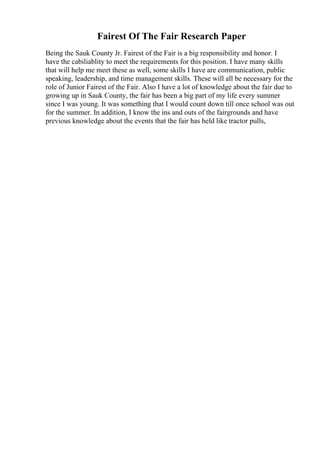 Fairest Of The Fair Research Paper
Being the Sauk County Jr. Fairest of the Fair is a big responsibility and honor. I
have the cabiliablity to meet the requirements for this position. I have many skills
that will help me meet these as well, some skills I have are communication, public
speaking, leadership, and time management skills. These will all be necessary for the
role of Junior Fairest of the Fair. Also I have a lot of knowledge about the fair due to
growing up in Sauk County, the fair has been a big part of my life every summer
since I was young. It was something that I would count down till once school was out
for the summer. In addition, I know the ins and outs of the fairgrounds and have
previous knowledge about the events that the fair has held like tractor pulls,
 