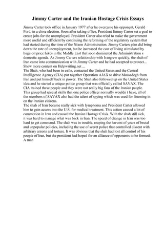 Jimmy Carter and the Iranian Hostage Crisis Essays
Jimmy Carter took office in January 1977 after he overcame his opponent, Gerald
Ford, in a close election. Soon after taking office, President Jimmy Carter set a goal to
create jobs for the unemployed. President Carter also tried to make the government
more useful and efficient by continuing the reforming of the regulatory system that
had started during the time of the Nixon Administration. Jimmy Carters plan did bring
down the rate of unemployment, but he increased the cost of living stimulated by
huge oil price hikes in the Middle East that soon dominated the Administration s
domestic agenda. As Jimmy Carters relationship with Irangrew quickly, the shah of
Iran came into communication with Jimmy Carter and he had accepted to protect...
Show more content on Helpwriting.net ...
The Shah, who had been in exile, contacted the United States and the Central
Intelligence Agency (CIA) put together Operation AJAX to drive Mossadegh from
Iran and put himself back in power. The Shah also followed up on the United States
idea and he started a unique police group that was officially called SAVAX. The
CIA trained these people and they were not really big fans of the Iranian people.
This group had special skills that one police officer normally wouldn t have, all of
the members of SAVAX also had the talent of spying which was used for listening in
on the Iranian citizens.
The shah of Iran became really sick with lymphoma and President Carter allowed
him to gain access into the U.S. for medical treatment. This action caused a lot of
commotion in Iran and caused the Iranian Hostage Crisis. With the shah still sick,
it was hard to manage what was back in Iran. The speed of change in Iran was too
hard to get command. The shah was in trouble, reaping the harvest of years of brutal
and unpopular policies, including the use of secret police that controlled dissent with
arbitrary arrests and torture. It was obvious that the shah had lost all control of his
people of Iran, but the president had hoped for an alliance of opponents to be formed.
A man
 