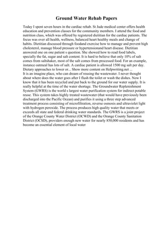 Ground Water Rehab Papers
Today I spent seven hours in the cardiac rehab. St Jude medical center offers health
education and prevention classes for the community members. I attend the food and
nutrition class, which was offered by registered dietitian for the cardiac patients. The
focus was over all health, wellness, balanced heart healthy meals and change of
habits. Dietitian discussed through foodand exercise how to manage and prevent high
cholesterol, manage blood pressure or hypertensionand heart disease. Dietitian
answered one on one patient s question. She showed how to read food labels,
specially the fat, sugar and salt content. It is hard to believe that only 10% of salt
comes from saltshaker, most of the salt comes from processed food. For an example,
instance oatmeal has lots of salt. A cardiac patient is allowed 1500 mg salt per day.
Dietary approaches to lower or... Show more content on Helpwriting.net ...
It is an imagine place, who can dream of reusing the wastewater. I never thought
about where does the water goes after I flush the toilet or wash the dishes. Now I
know that it has been recycled and put back to the ground for our water supply. It is
really helpful at the time of the water shortage. The Groundwater Replenishment
System (GWRS) is the world s largest water purification system for indirect potable
reuse. This system takes highly treated wastewater (that would have previously been
discharged into the Pacific Ocean) and purifies it using a three step advanced
treatment process consisting of microfiltration, reverse osmosis and ultraviolet light
with hydrogen peroxide. The process produces high quality water that meets or
exceeds all state and federal drinking water standards. The GWRS is a joint project
of the Orange County Water District (OCWD) and the Orange County Sanitation
District (OCSD), providers enough new water for nearly 850,000 residents and has
become an essential element of local water
 