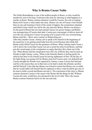 Why Is Brutus Caesar Noble
The Noble BrutusBrutus is one of the noblest people in Rome, so why would he
murder his soon to be king. It advances the story by showing us what happens to a
murder in Rome. Brutus contrast character would be Cassius. His role in making
Brutus kill Caesar is what makes the story. Brutus was one of Caesar s best friends
then on one sad morning in front of the senate it happen, the conspirators attacked
and killed Caesar which was led by the one and only Brutus. Brutus was doing it
for the good of Rome but one man named Cassius was power hungry and Brutus
was unsuspecting of Cassius dark plan. Cassius got a messenger to deliver notes all
over the city saying how Caesar was going to be a tyrant of he was crowned king.
Brutus read this... Show more content on Helpwriting.net ...
After they murder Caesar, Antony ask to speak at his funeral in the beginning of
the speech he is not getting much help from the crowd because they think that
Brutus really killed Caesar for the greatness of Rome. When Antony reads Caesar s
will it shows the crowd that Caesar was not a tyrant but truly loved Rome, and that
gets the crowd angry at the conspirators so angry that they drive them out of the
city. When Brutus and the conspirators leave the city of Rome they need to pick up
friends to fight Antony s army. When in the barracks Brutus is feeling guilty for
what he has done to his friend Caesar by having nightmares of him. On the day of
the fight things was going well for Brutus army but Cassius army was defeated and
Cassius thought his friends were captured by Antony s army Cassius feel bad and
said he is the reason they are in that mess so he had to make the ultimate sacrifice
and kill himself. Later that day Brutus was forced to retreat but Brutus was so noble
that he would rather kill himself that be captured so that is what he did he got one of
his men to hold a sword and Brutus ran into it. The conclusion of the story is, Brutus
contrast character Cassius is the reason why Brutus did the things he did. Without
Cassius the story would have not advanced to the level it did. That s the reason
Brutus contrast character had to be the one and only
 