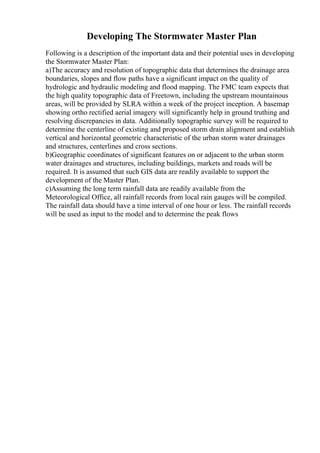 Developing The Stormwater Master Plan
Following is a description of the important data and their potential uses in developing
the Stormwater Master Plan:
a)The accuracy and resolution of topographic data that determines the drainage area
boundaries, slopes and flow paths have a significant impact on the quality of
hydrologic and hydraulic modeling and flood mapping. The FMC team expects that
the high quality topographic data of Freetown, including the upstream mountainous
areas, will be provided by SLRA within a week of the project inception. A basemap
showing ortho rectified aerial imagery will significantly help in ground truthing and
resolving discrepancies in data. Additionally topographic survey will be required to
determine the centerline of existing and proposed storm drain alignment and establish
vertical and horizontal geometric characteristic of the urban storm water drainages
and structures, centerlines and cross sections.
b)Geographic coordinates of significant features on or adjacent to the urban storm
water drainages and structures, including buildings, markets and roads will be
required. It is assumed that such GIS data are readily available to support the
development of the Master Plan.
c)Assuming the long term rainfall data are readily available from the
Meteorological Office, all rainfall records from local rain gauges will be compiled.
The rainfall data should have a time interval of one hour or less. The rainfall records
will be used as input to the model and to determine the peak flows
 