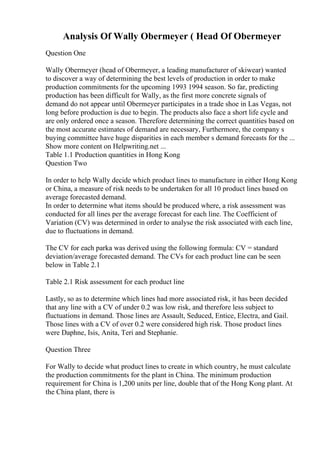 Analysis Of Wally Obermeyer ( Head Of Obermeyer
Question One
Wally Obermeyer (head of Obermeyer, a leading manufacturer of skiwear) wanted
to discover a way of determining the best levels of production in order to make
production commitments for the upcoming 1993 1994 season. So far, predicting
production has been difficult for Wally, as the first more concrete signals of
demand do not appear until Obermeyer participates in a trade shoe in Las Vegas, not
long before production is due to begin. The products also face a short life cycle and
are only ordered once a season. Therefore determining the correct quantities based on
the most accurate estimates of demand are necessary, Furthermore, the company s
buying committee have huge disparities in each member s demand forecasts for the ...
Show more content on Helpwriting.net ...
Table 1.1 Production quantities in Hong Kong
Question Two
In order to help Wally decide which product lines to manufacture in either Hong Kong
or China, a measure of risk needs to be undertaken for all 10 product lines based on
average forecasted demand.
In order to determine what items should be produced where, a risk assessment was
conducted for all lines per the average forecast for each line. The Coefficient of
Variation (CV) was determined in order to analyse the risk associated with each line,
due to fluctuations in demand.
The CV for each parka was derived using the following formula: CV = standard
deviation/average forecasted demand. The CVs for each product line can be seen
below in Table 2.1
Table 2.1 Risk assessment for each product line
Lastly, so as to determine which lines had more associated risk, it has been decided
that any line with a CV of under 0.2 was low risk, and therefore less subject to
fluctuations in demand. Those lines are Assault, Seduced, Entice, Electra, and Gail.
Those lines with a CV of over 0.2 were considered high risk. Those product lines
were Daphne, Isis, Anita, Teri and Stephanie.
Question Three
For Wally to decide what product lines to create in which country, he must calculate
the production commitments for the plant in China. The minimum production
requirement for China is 1,200 units per line, double that of the Hong Kong plant. At
the China plant, there is
 